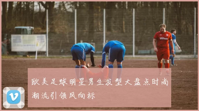 欧美足球明星男生发型大盘点时尚潮流引领风向标