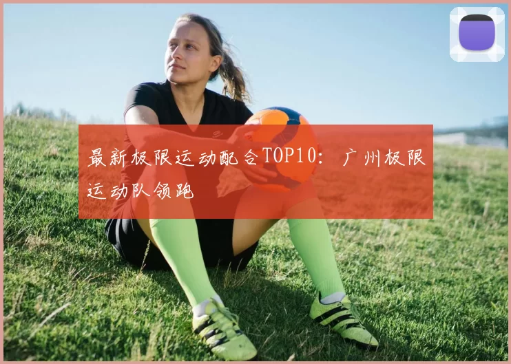 最新极限运动配合TOP10：广州极限运动队领跑