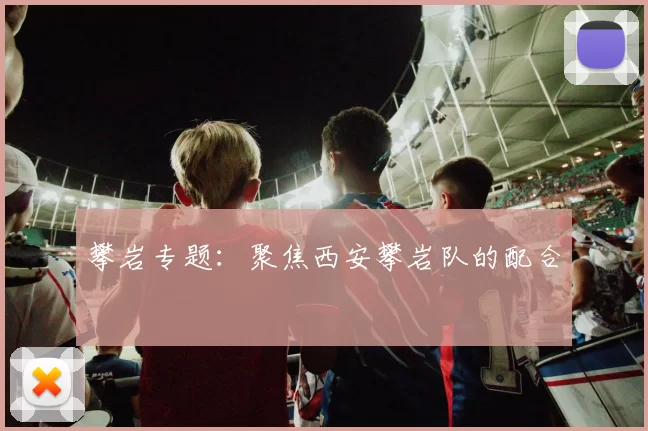 攀岩专题：聚焦西安攀岩队的配合