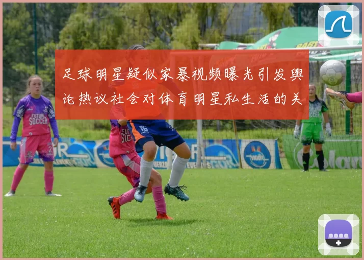 足球明星疑似家暴视频曝光引发舆论热议社会对体育明星私生活的关注加剧